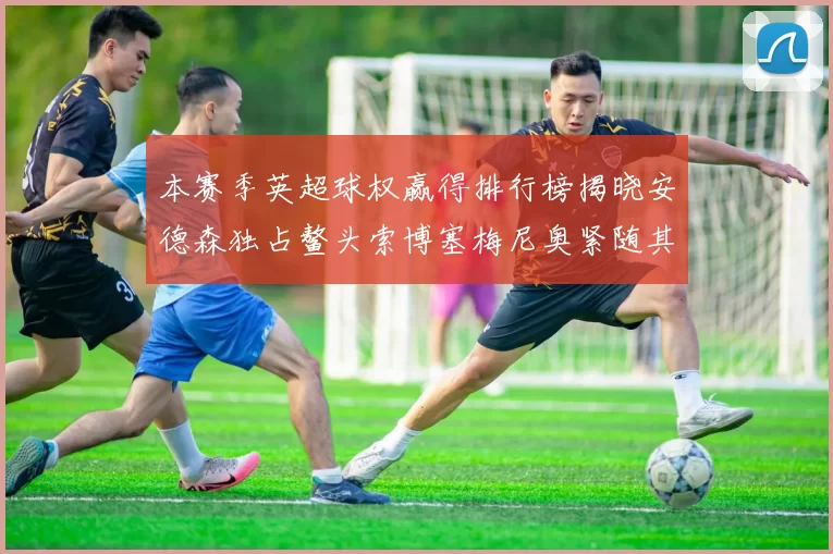本赛季英超球权赢得排行榜揭晓安德森独占鳌头索博塞梅尼奥紧随其后