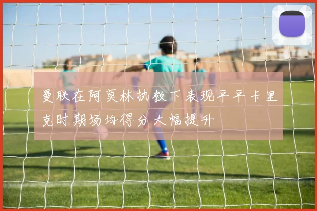 曼联在阿莫林执教下表现平平卡里克时期场均得分大幅提升