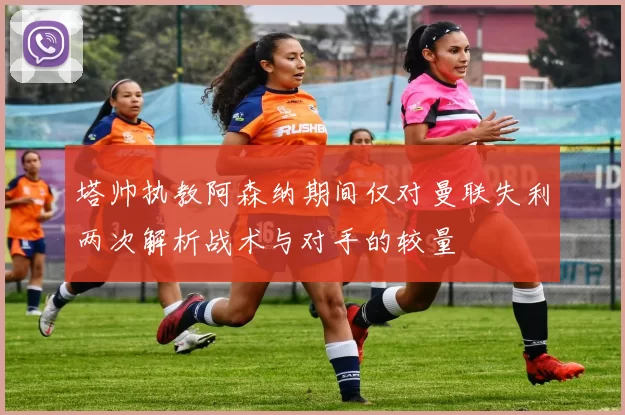 塔帅执教阿森纳期间仅对曼联失利两次解析战术与对手的较量