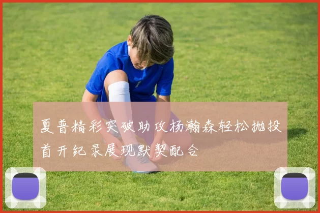 夏普精彩突破助攻杨瀚森轻松抛投首开纪录展现默契配合