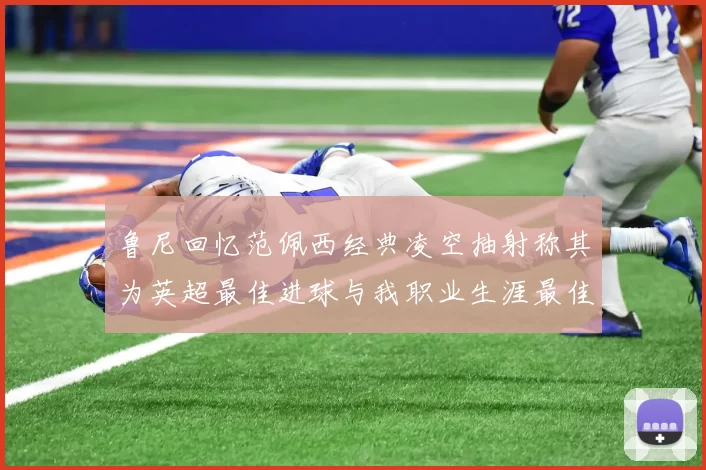 鲁尼回忆范佩西经典凌空抽射称其为英超最佳进球与我职业生涯最佳传球结合