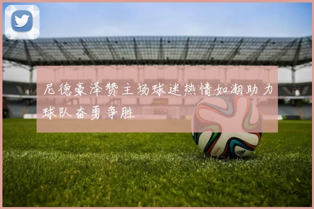 尼德豪泽赞主场球迷热情如潮助力球队奋勇争胜