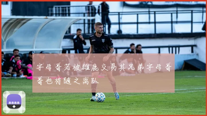 字母哥若被雄鹿交易其兄弟字母哥哥也将随之离队