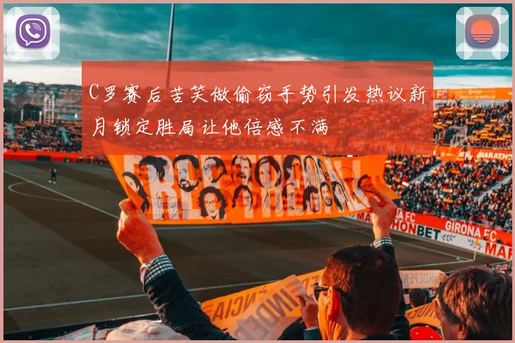 C罗赛后苦笑做偷窃手势引发热议新月锁定胜局让他倍感不满