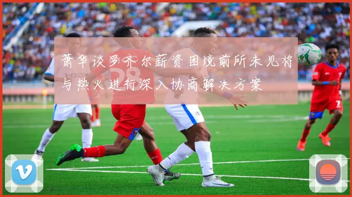 萧华谈罗齐尔薪资困境前所未见将与热火进行深入协商解决方案