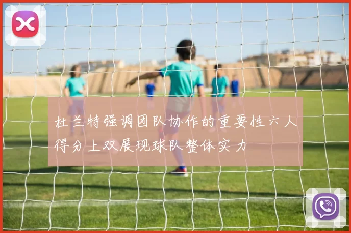 杜兰特强调团队协作的重要性六人得分上双展现球队整体实力