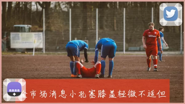 全市场消息小孔塞膝盖轻微不适但仍有望出战国米比赛