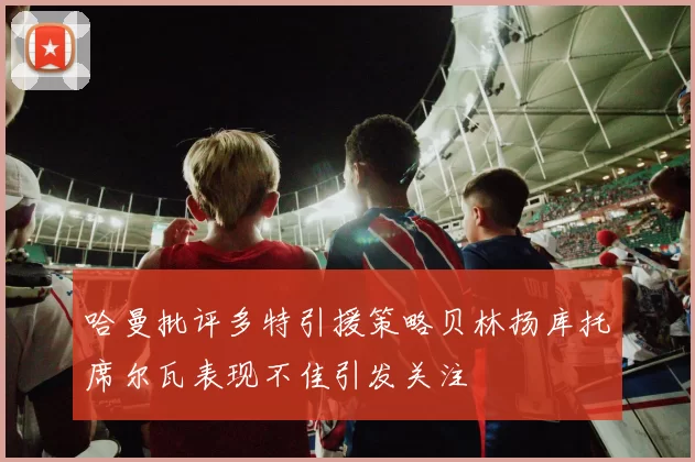 哈曼批评多特引援策略贝林扬库托席尔瓦表现不佳引发关注