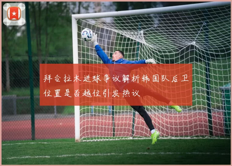 拜合拉木进球争议解析韩国队后卫位置是否越位引发热议