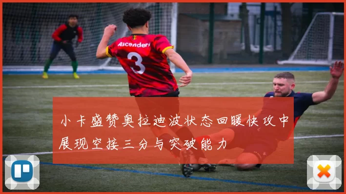 小卡盛赞奥拉迪波状态回暖快攻中展现空接三分与突破能力